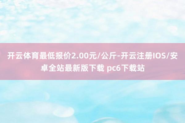 开云体育最低报价2.00元/公斤-开云注册IOS/安卓全站最新版下载 pc6下载站