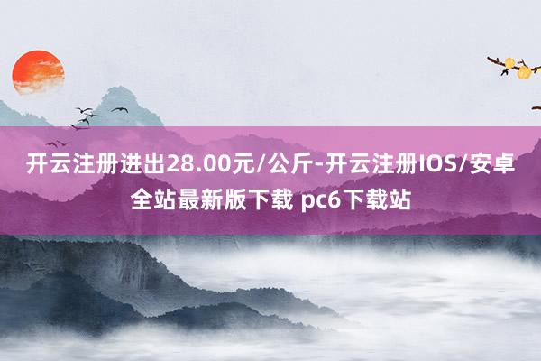 开云注册进出28.00元/公斤-开云注册IOS/安卓全站最新版下载 pc6下载站