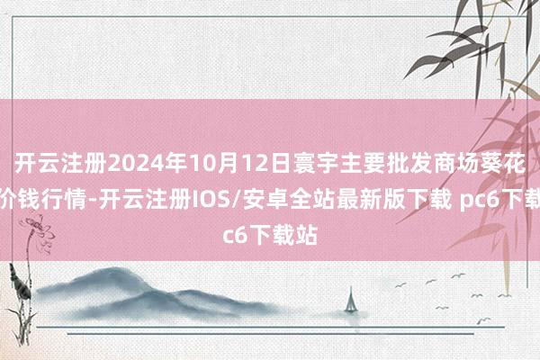 开云注册2024年10月12日寰宇主要批发商场葵花油价钱行情-开云注册IOS/安卓全站最新版下载 pc6下载站