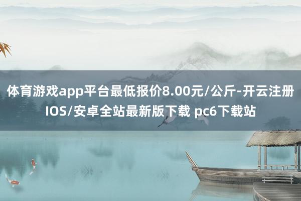 体育游戏app平台最低报价8.00元/公斤-开云注册IOS/安卓全站最新版下载 pc6下载站