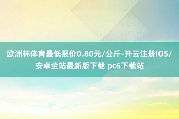 欧洲杯体育最低报价0.80元/公斤-开云注册IOS/安卓全站最新版下载 pc6下载站