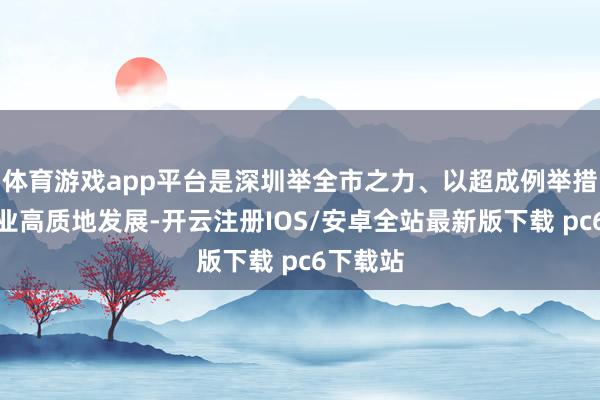 体育游戏app平台是深圳举全市之力、以超成例举措鼓舞产业高质地发展-开云注册IOS/安卓全站最新版下载 pc6下载站