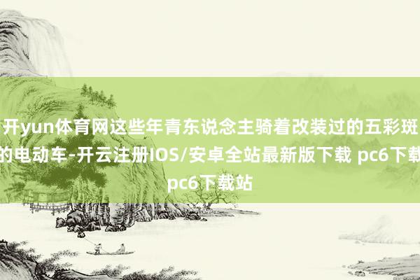 开yun体育网这些年青东说念主骑着改装过的五彩斑斓的电动车-开云注册IOS/安卓全站最新版下载 pc6下载站