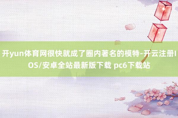 开yun体育网很快就成了圈内著名的模特-开云注册IOS/安卓全站最新版下载 pc6下载站