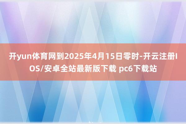 开yun体育网到2025年4月15日零时-开云注册IOS/安卓全站最新版下载 pc6下载站