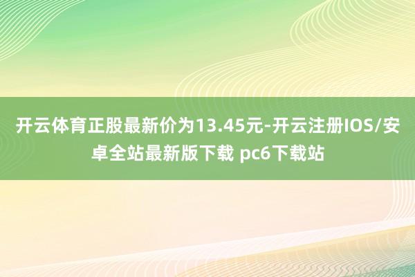 开云体育正股最新价为13.45元-开云注册IOS/安卓全站最新版下载 pc6下载站