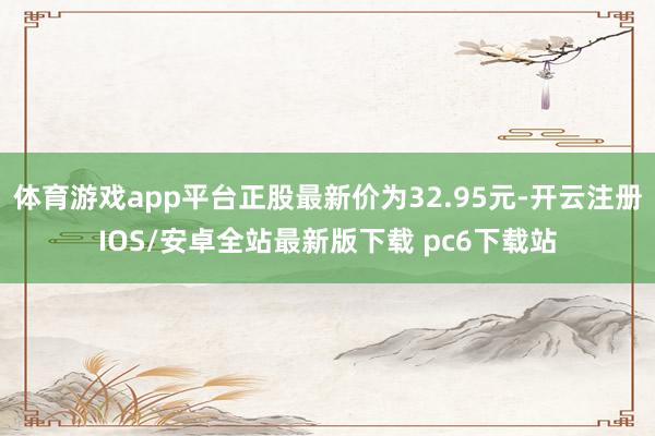 体育游戏app平台正股最新价为32.95元-开云注册IOS/安卓全站最新版下载 pc6下载站