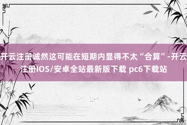 开云注册诚然这可能在短期内显得不太“合算”-开云注册IOS/安卓全站最新版下载 pc6下载站