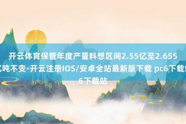 开云体育保管年度产量料想区间2.55亿至2.655亿吨不变-开云注册IOS/安卓全站最新版下载 pc6下载站