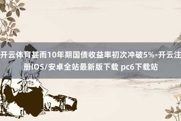 开云体育甚而10年期国债收益率初次冲破5%-开云注册IOS/安卓全站最新版下载 pc6下载站