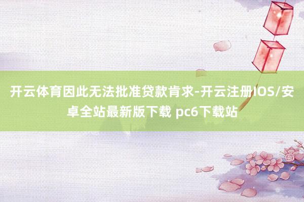 开云体育因此无法批准贷款肯求-开云注册IOS/安卓全站最新版下载 pc6下载站