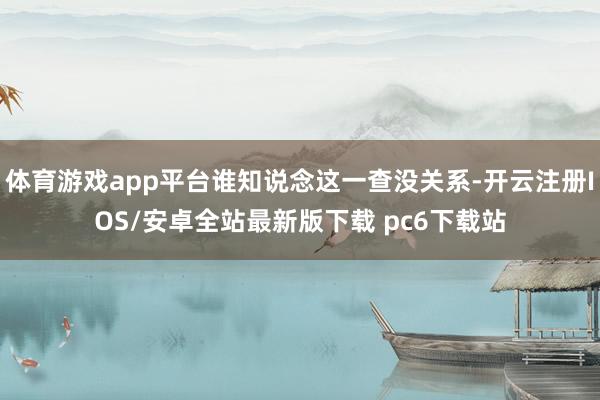 体育游戏app平台谁知说念这一查没关系-开云注册IOS/安卓全站最新版下载 pc6下载站