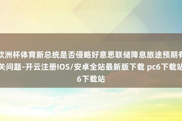 欧洲杯体育新总统是否侵略好意思联储降息旅途预期有关问题-开云注册IOS/安卓全站最新版下载 pc6下载站