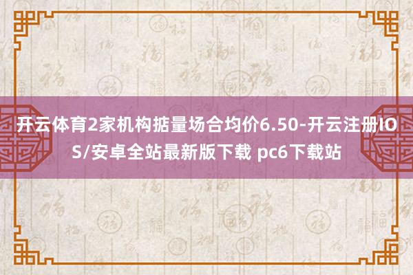 开云体育2家机构掂量场合均价6.50-开云注册IOS/安卓全站最新版下载 pc6下载站