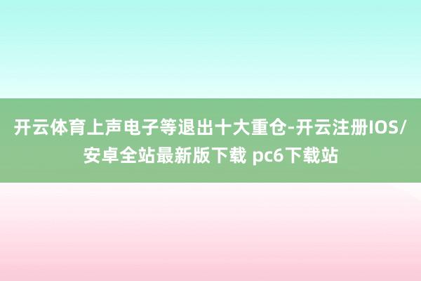 开云体育上声电子等退出十大重仓-开云注册IOS/安卓全站最新版下载 pc6下载站