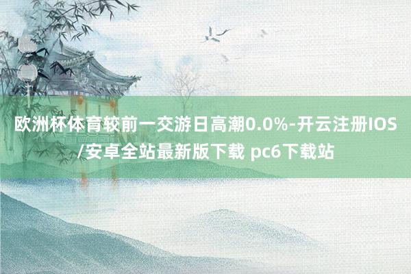 欧洲杯体育较前一交游日高潮0.0%-开云注册IOS/安卓全站最新版下载 pc6下载站