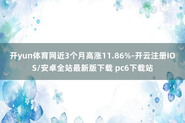 开yun体育网近3个月高涨11.86%-开云注册IOS/安卓全站最新版下载 pc6下载站