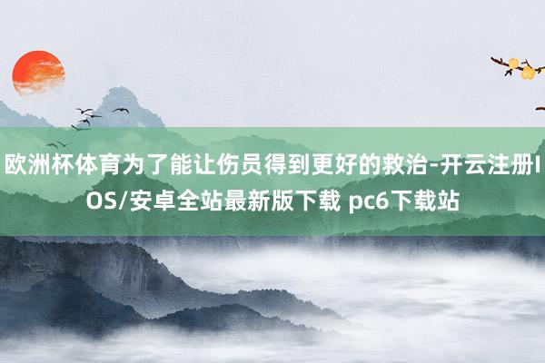 欧洲杯体育为了能让伤员得到更好的救治-开云注册IOS/安卓全站最新版下载 pc6下载站