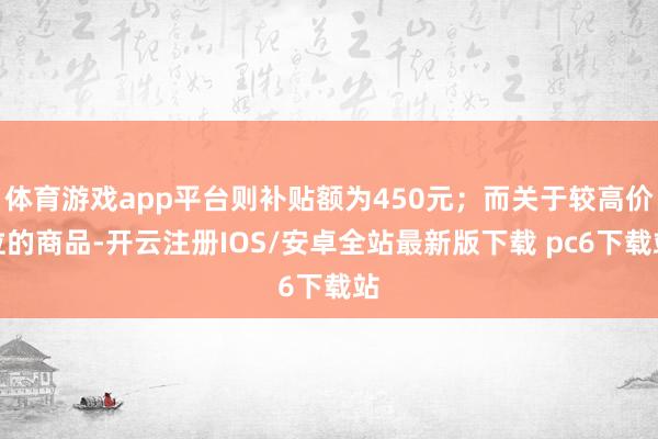 体育游戏app平台则补贴额为450元；而关于较高价位的商品-开云注册IOS/安卓全站最新版下载 pc6下载站