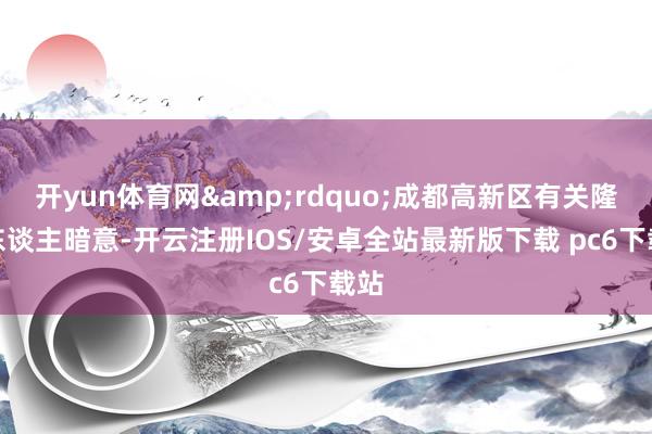 开yun体育网&rdquo;成都高新区有关隆重东谈主暗意-开云注册IOS/安卓全站最新版下载 pc6下载站