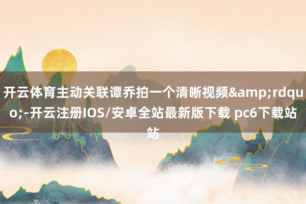 开云体育主动关联谭乔拍一个清晰视频&rdquo;-开云注册IOS/安卓全站最新版下载 pc6下载站