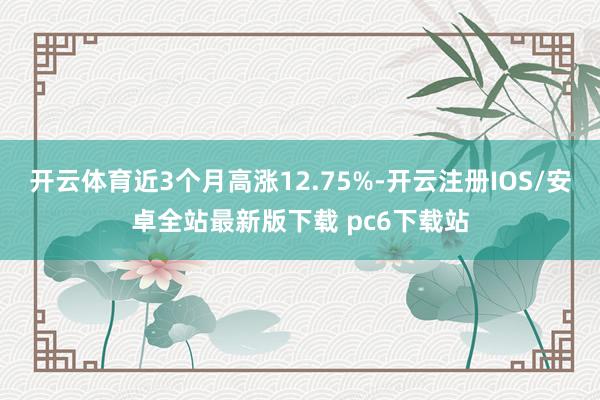 开云体育近3个月高涨12.75%-开云注册IOS/安卓全站最新版下载 pc6下载站